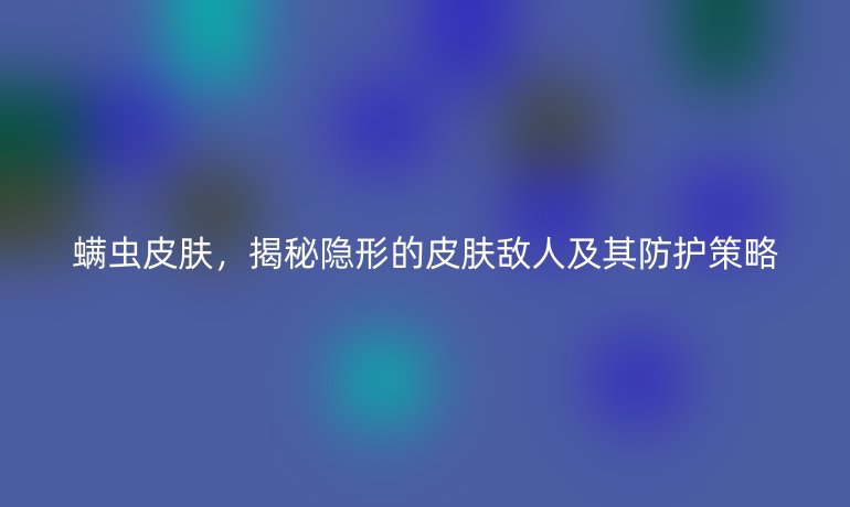 螨蟲皮膚，揭秘隱形的皮膚敵人及其防護策略