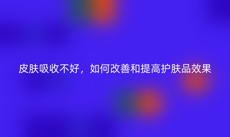 皮膚吸收不好，如何改善和提高護(hù)膚品效果