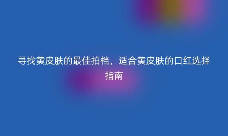 尋找黃皮膚的最佳拍檔，適合黃皮膚的口紅選擇指南