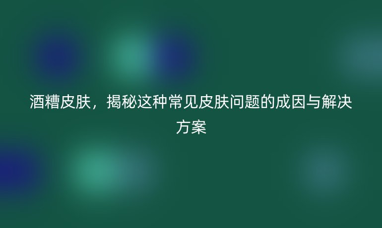 酒糟皮膚，揭秘這種常見皮膚問題的成因與解決方案