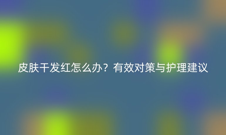 皮膚干發紅怎么辦？有效對策與護理建議