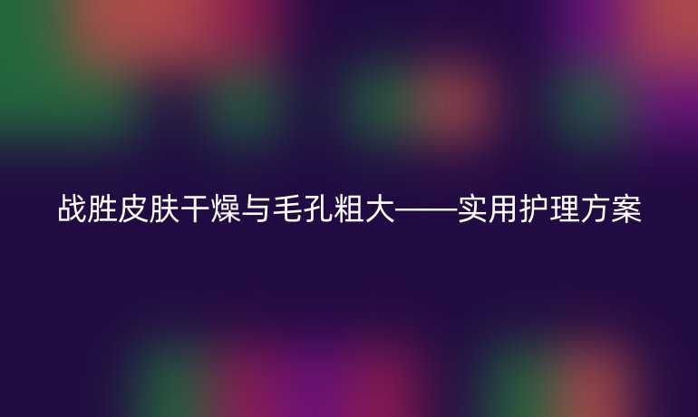 戰勝皮膚干燥與毛孔粗大——實用護理方案