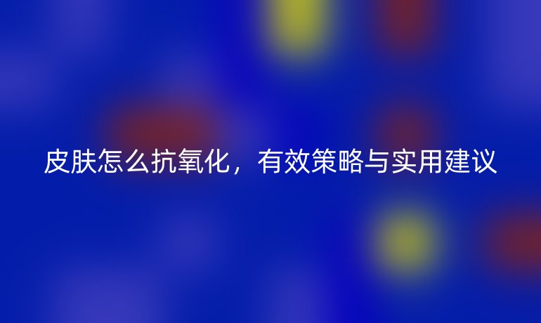 皮膚怎么抗氧化，有效策略與實用建議