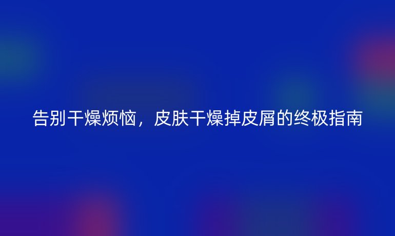 告別干燥煩惱，皮膚干燥掉皮屑的終極指南