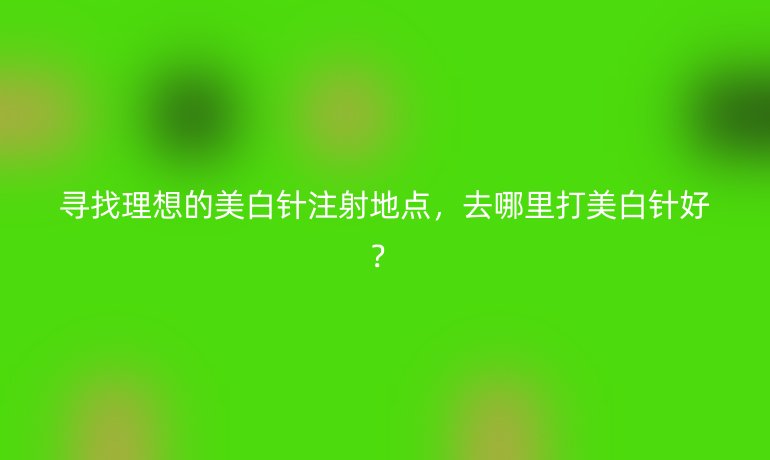 尋找理想的美白針注射地點，去哪里打美白針好？