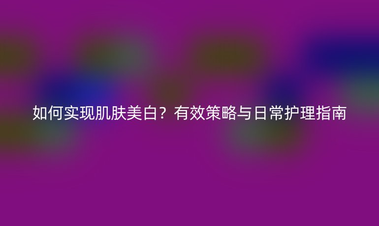 如何實(shí)現(xiàn)肌膚美白？有效策略與日常護(hù)理指南