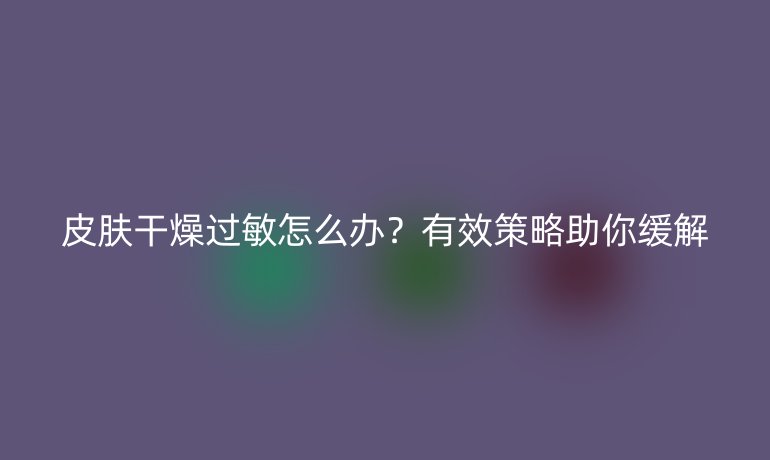 皮膚干燥過敏怎么辦？有效策略助你緩解