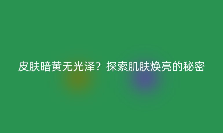 皮膚暗黃無光澤？探索肌膚煥亮的秘密