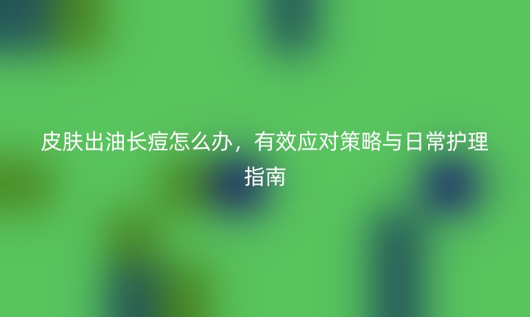 皮膚出油長痘怎么辦，有效應對策略與日常護理指南