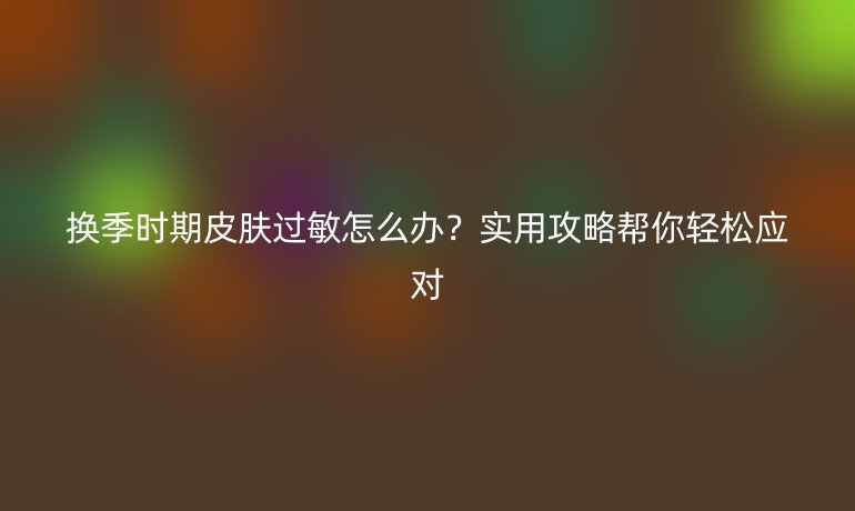 換季時期皮膚過敏怎么辦？實用攻略幫你輕松應對