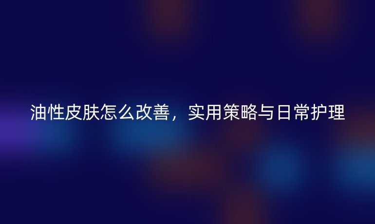 油性皮膚怎么改善，實用策略與日常護理