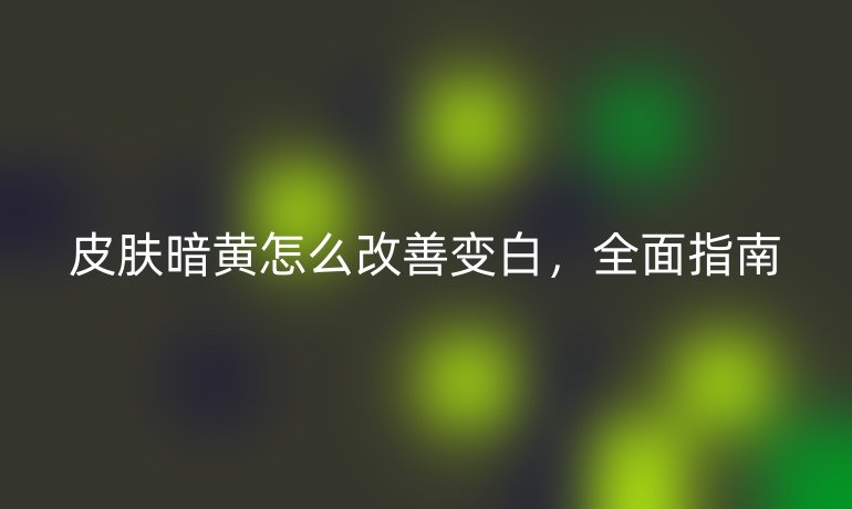 皮膚暗黃怎么改善變白，全面指南