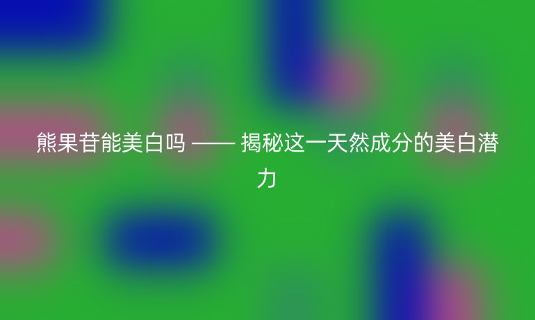 熊果苷能美白嗎 —— 揭秘這一天然成分的美白潛力