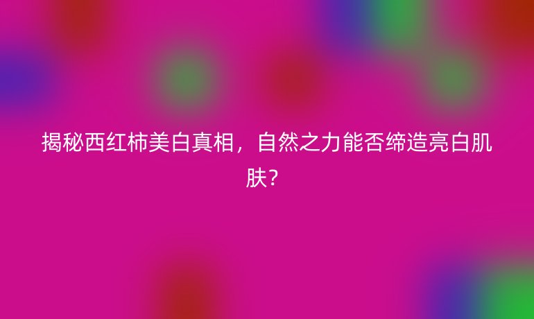 揭秘西紅柿美白真相，自然之力能否締造亮白肌膚？