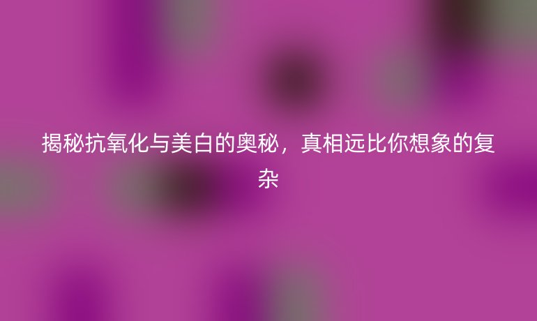 揭秘抗氧化與美白的奧秘，真相遠比你想象的復雜