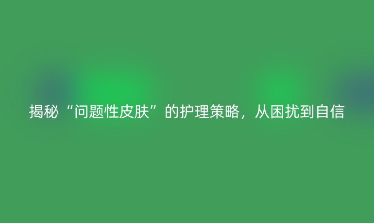 揭秘“問題性皮膚”的護理策略，從困擾到自信