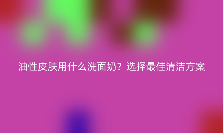 油性皮膚用什么洗面奶？選擇最佳清潔方案