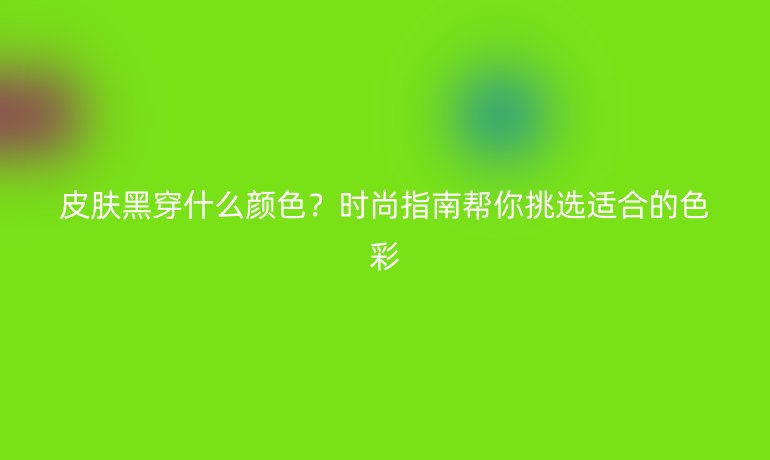 皮膚黑穿什么顏色？時尚指南幫你挑選適合的色彩