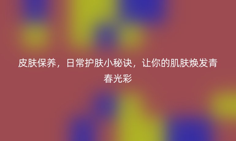 皮膚保養(yǎng)，日常護膚小秘訣，讓你的肌膚煥發(fā)青春光彩