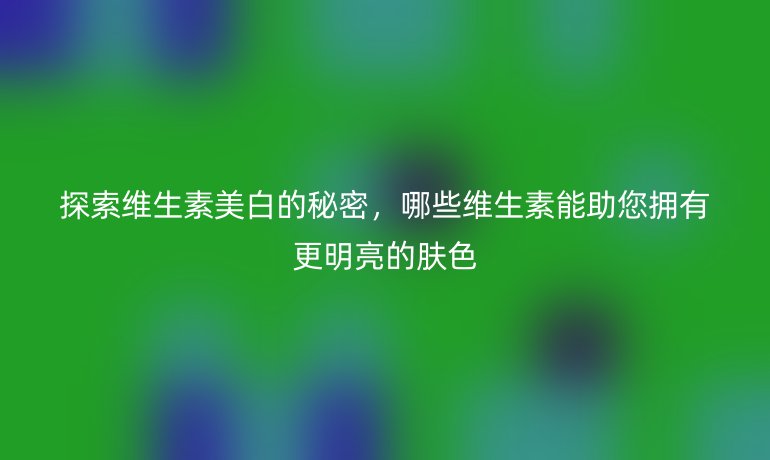 探索維生素美白的秘密，哪些維生素能助您擁有更明亮的膚色