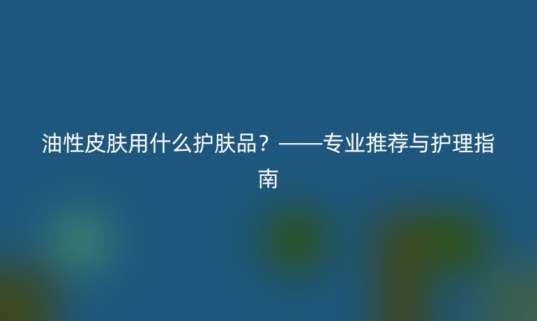 油性皮膚用什么護膚品？——專業推薦與護理指南