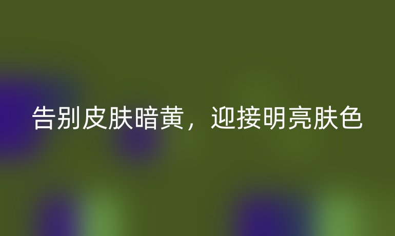 告別皮膚暗黃，迎接明亮膚色