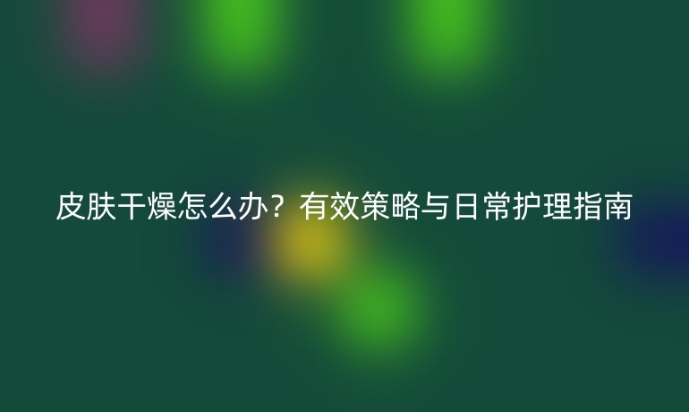 皮膚干燥怎么辦？有效策略與日常護理指南