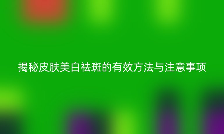 揭秘皮膚美白祛斑的有效方法與注意事項