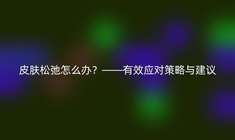 皮膚松弛怎么辦？——有效應對策略與建議