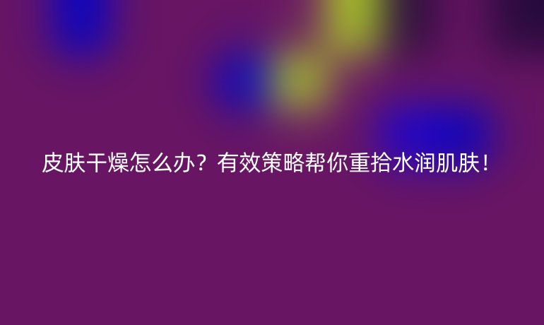 皮膚干燥怎么辦？有效策略幫你重拾水潤(rùn)肌膚！