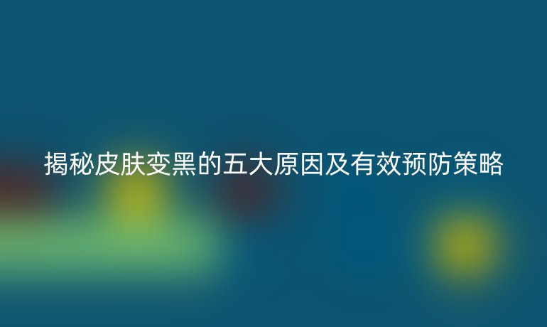 揭秘皮膚變黑的五大原因及有效預防策略