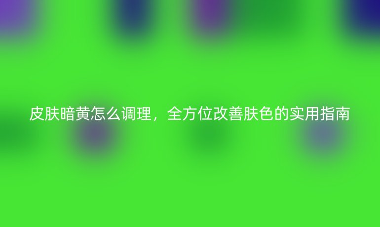 皮膚暗黃怎么調理，全方位改善膚色的實用指南