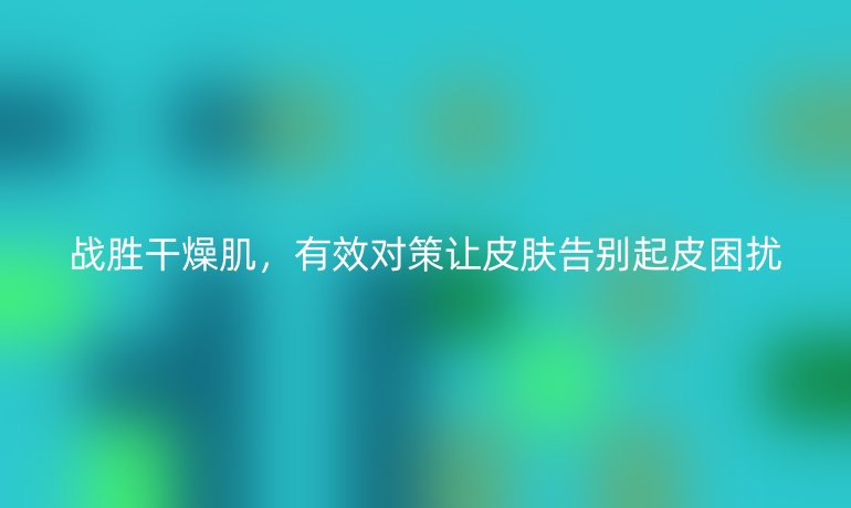 戰勝干燥肌，有效對策讓皮膚告別起皮困擾