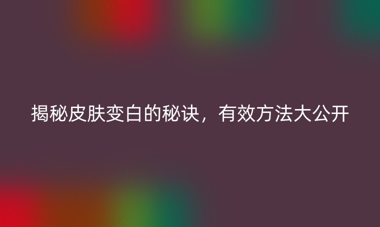 揭秘皮膚變白的秘訣，有效方法大公開