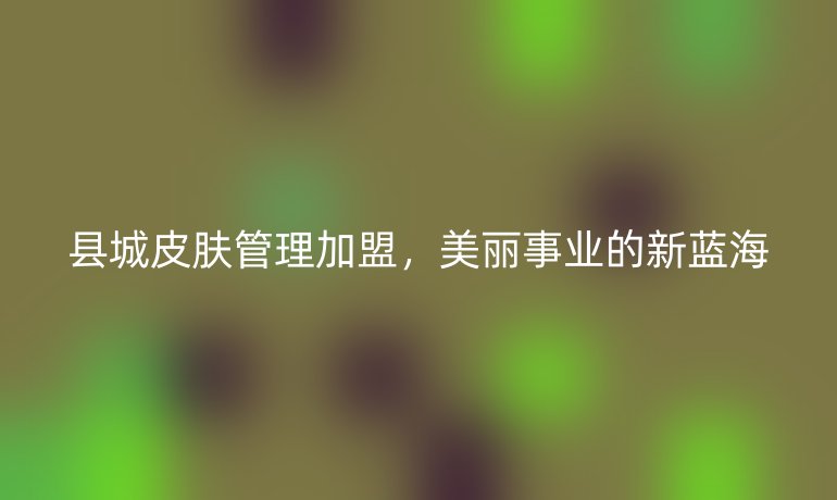 縣城皮膚管理加盟，美麗事業的新藍海