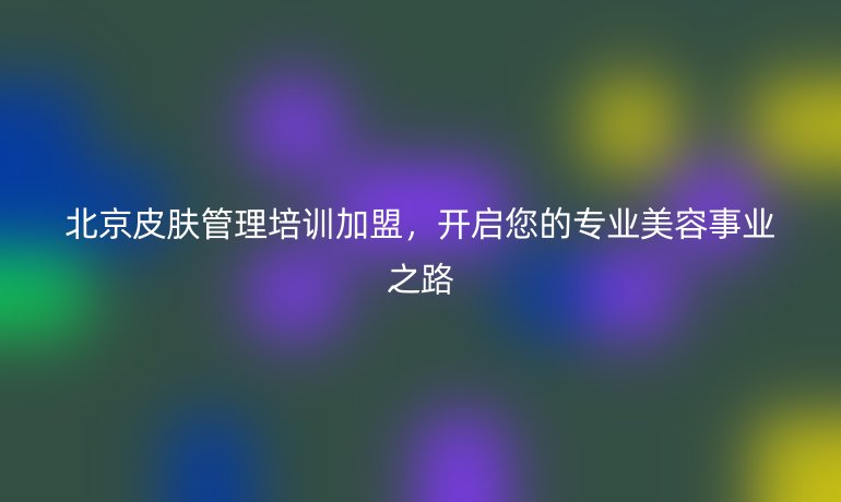 北京皮膚管理培訓加盟，開啟您的專業美容事業之路