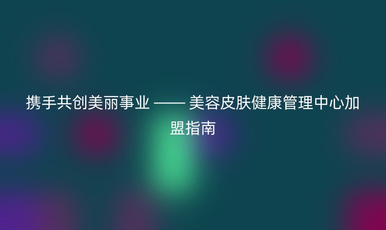 攜手共創美麗事業 —— 美容皮膚健康管理中心加盟指南