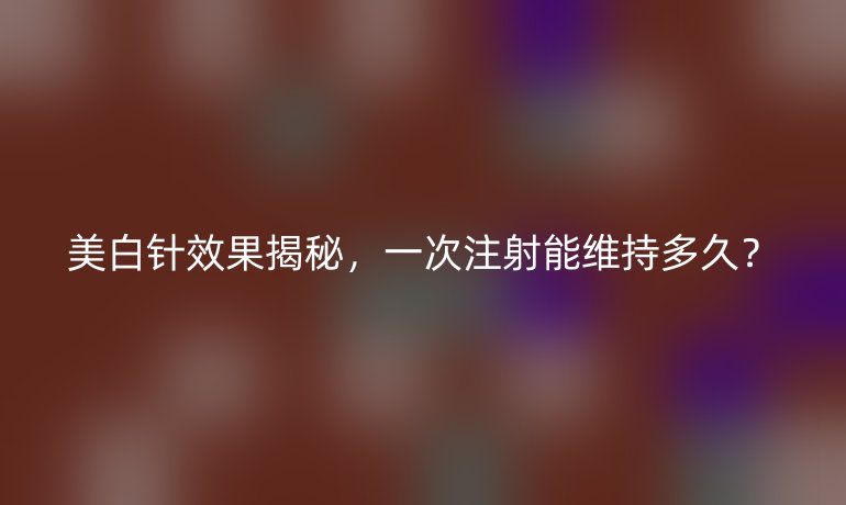 美白針效果揭秘，一次注射能維持多久？