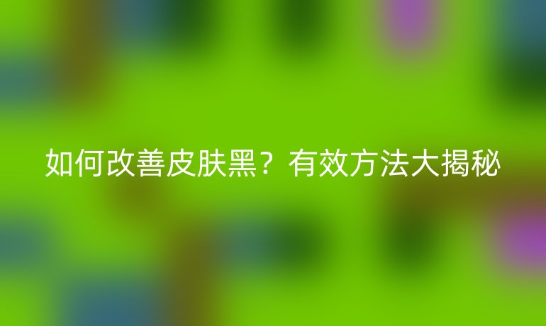 如何改善皮膚黑？有效方法大揭秘