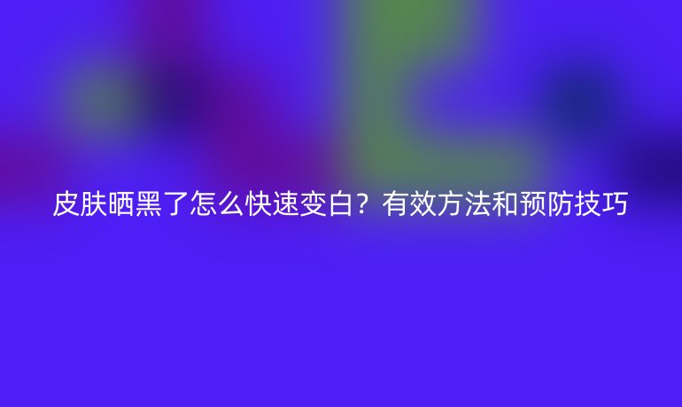 皮膚曬黑了怎么快速變白？有效方法和預防技巧