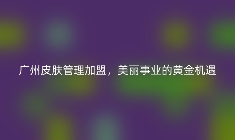 廣州皮膚管理加盟，美麗事業的黃金機遇