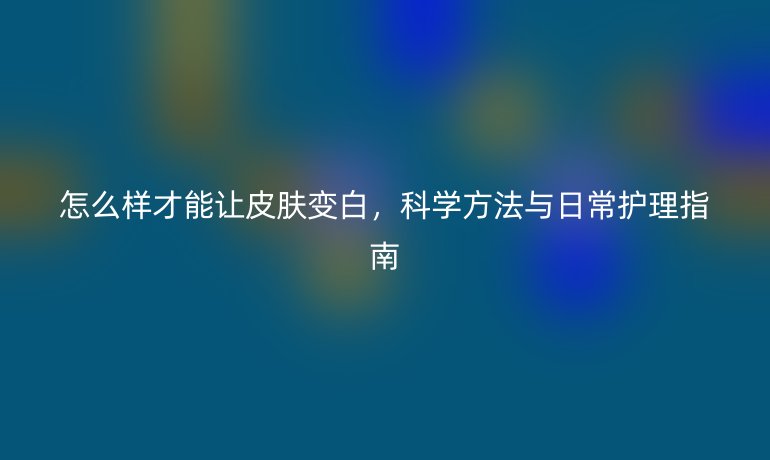 怎么樣才能讓皮膚變白，科學(xué)方法與日常護(hù)理指南