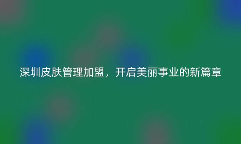 深圳皮膚管理加盟，開啟美麗事業(yè)的新篇章