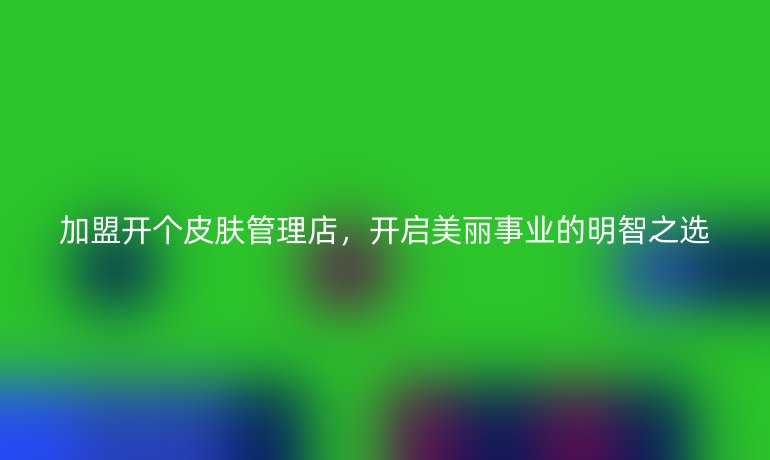 加盟開個皮膚管理店，開啟美麗事業的明智之選