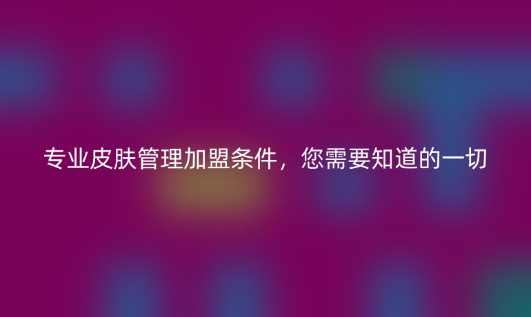 專業皮膚管理加盟條件，您需要知道的一切