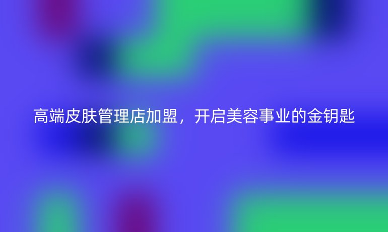 高端皮膚管理店加盟，開啟美容事業(yè)的金鑰匙