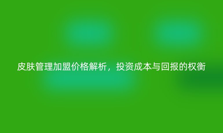 皮膚管理加盟價格解析，投資成本與回報的權衡