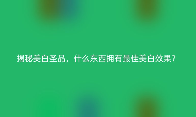 揭秘美白圣品，什么東西擁有最佳美白效果？