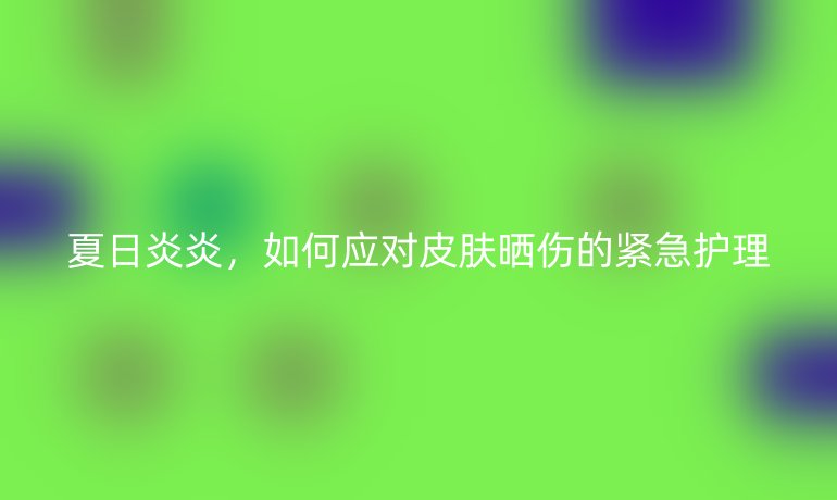 夏日炎炎，如何應對皮膚曬傷的緊急護理