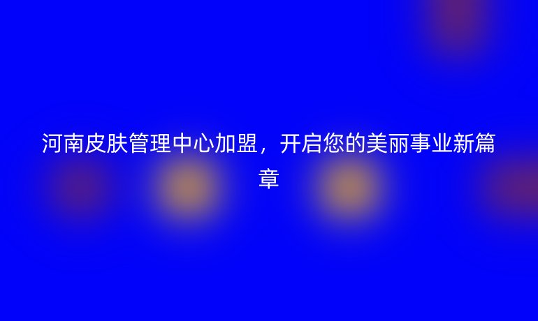 河南皮膚管理中心加盟，開啟您的美麗事業新篇章